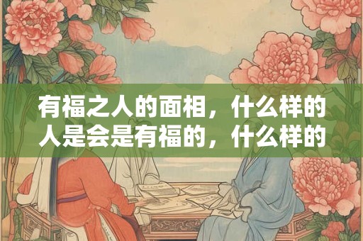 有福之人的面相，什么样的人是会是有福的，什么样的特征是有福的面相