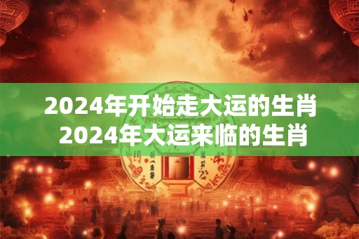 2024年开始走大运的生肖 2024年大运来临的生肖