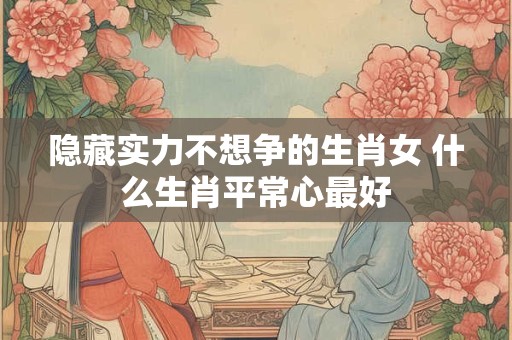 隐藏实力不想争的生肖女 什么生肖平常心最好