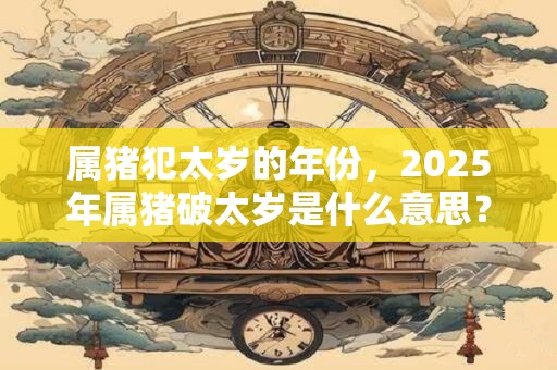 属猪犯太岁的年份，2025年属猪破太岁是什么意思？
