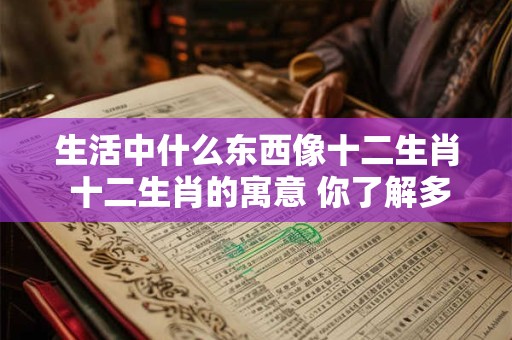 生活中什么东西像十二生肖 十二生肖的寓意 你了解多少