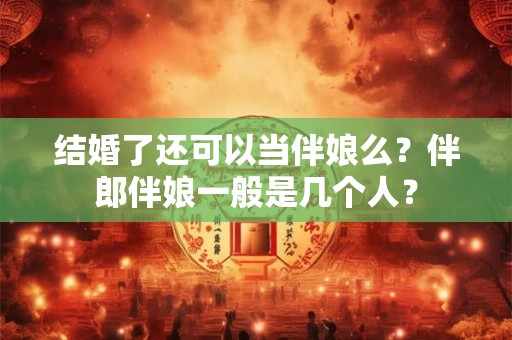 结婚了还可以当伴娘么?伴郎伴娘一般是几个人? 结婚了还可以当伴娘么?伴郎伴娘一般是几个人?