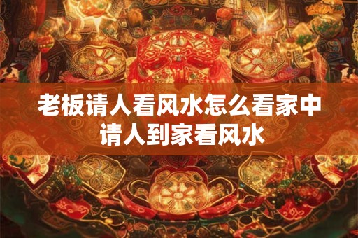 老板请人看风水怎么看家中 请人到家看风水