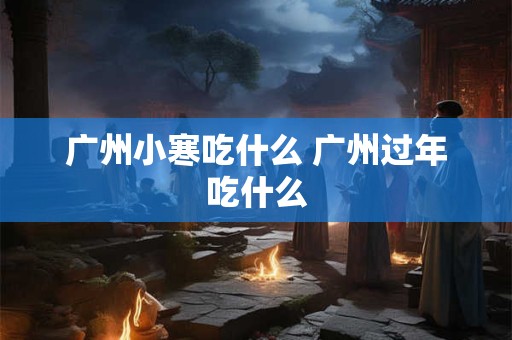 广州小寒吃什么 广州过年吃什么