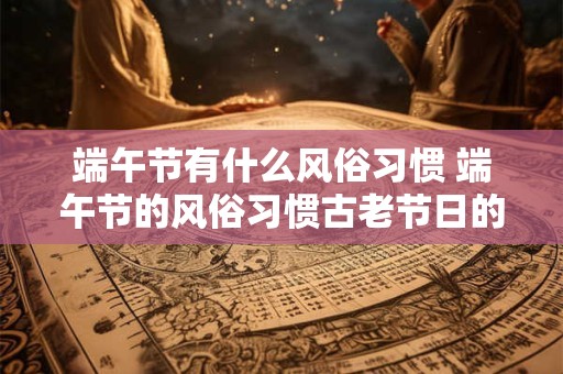 端午节有什么风俗习惯 端午节的风俗习惯古老节日的现代魅力