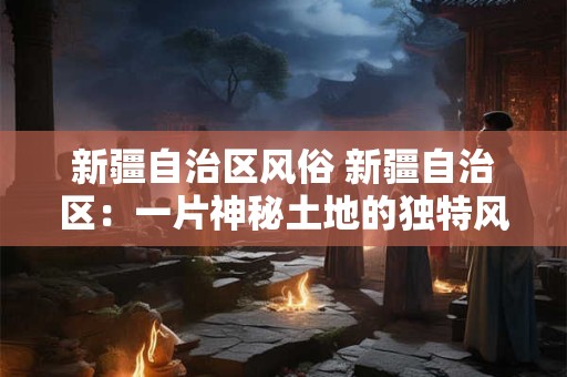 新疆自治区风俗 新疆自治区：一片神秘土地的独特风俗