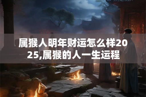 属猴人明年财运怎么样2025,属猴的人一生运程