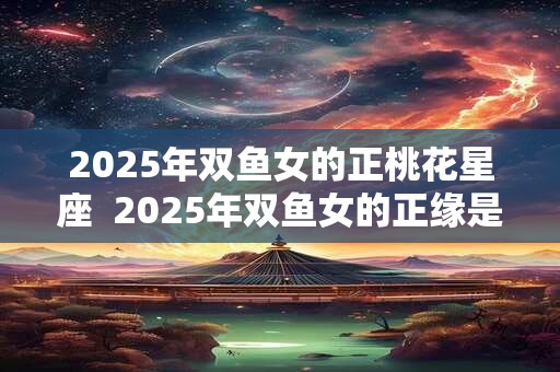 2025年双鱼女的正桃花星座  2025年双鱼女的正缘是谁