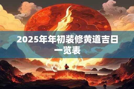 2025年年初装修黄道吉日一览表 2025年年初装修黄道吉日一览表