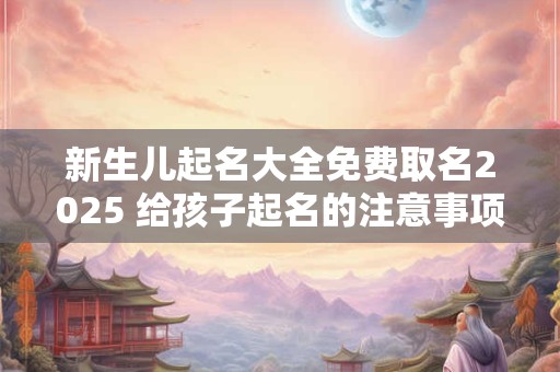 新生儿起名大全免费取名2025 给孩子起名的注意事项