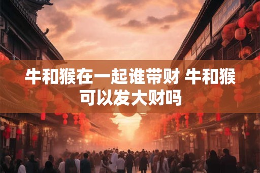 牛和猴在一起谁带财 牛和猴可以发大财吗