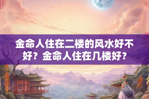 金命人住在二楼的风水好不好?金命人住在几楼好? 金命人住在二楼的风水好不好?金命人住在几楼好?