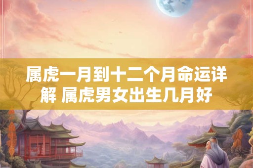 属虎一月到十二个月命运详解 属虎男女出生几月好
