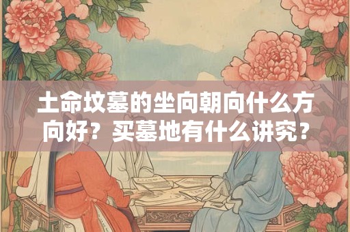 土命坟墓的坐向朝向什么方向好?买墓地有什么讲究? 土命坟墓的坐向朝向什么方向好?买墓地有什么讲究?
