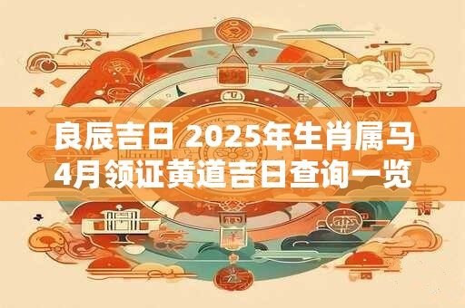 良辰吉日 2025年生肖属马4月领证黄道吉日查询一览表 良辰吉日 2025年生肖属马4月领证黄道吉日查询一览表