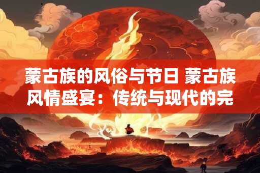 蒙古族的风俗与节日 蒙古族风情盛宴：传统与现代的完美融合