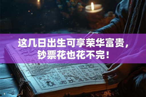 这几日出生可享荣华富贵，钞票花也花不完！