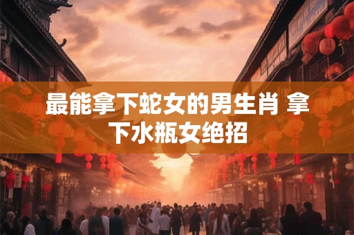 最能拿下蛇女的男生肖 拿下水瓶女绝招