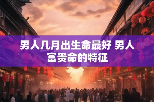 男人几月出生命最好 男人富贵命的特征