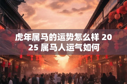 虎年属马的运势怎么样 2025 属马人运气如何