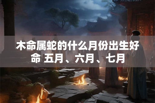 木命属蛇的什么月份出生好命 五月、六月、七月