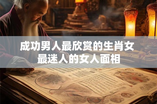成功男人最欣赏的生肖女 最迷人的女人面相