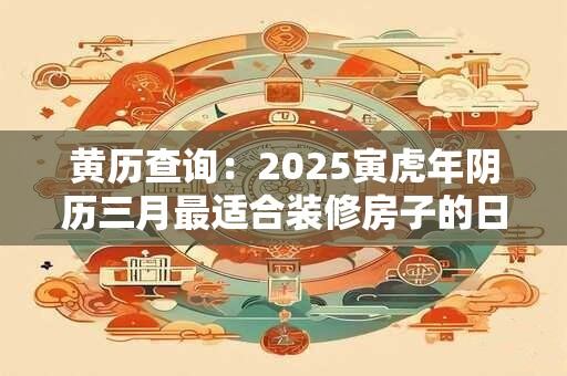 黄历查询：2025寅虎年阴历三月最适合装修房子的日子