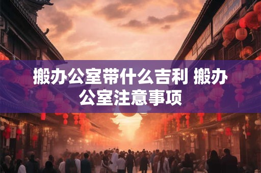 搬办公室带什么吉利 搬办公室注意事项
