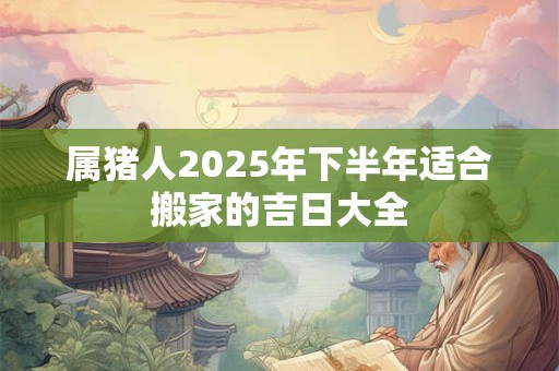 属猪人2025年下半年适合搬家的吉日大全