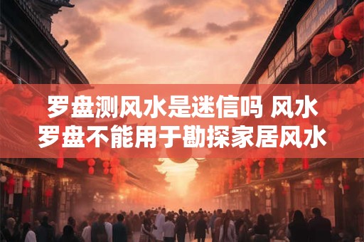 罗盘测风水是迷信吗 风水罗盘不能用于勘探家居风水？风水紊乱