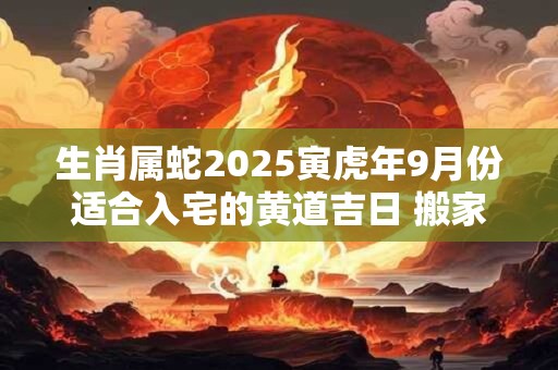 生肖属蛇2025寅虎年9月份适合入宅的黄道吉日 搬家入宅佳期