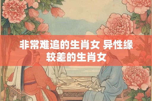 非常难追的生肖女 异性缘较差的生肖女
