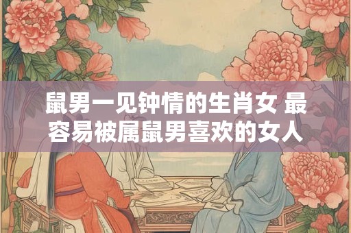 鼠男一见钟情的生肖女 最容易被属鼠男喜欢的女人
