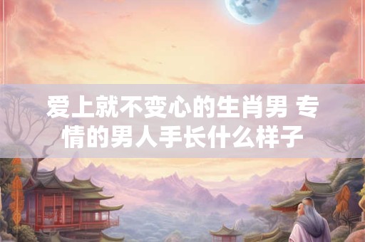 爱上就不变心的生肖男 专情的男人手长什么样子