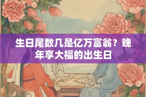 生日尾数几是亿万富翁？晚年享大福的出生日