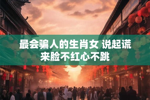 最会骗人的生肖女 说起谎来脸不红心不跳