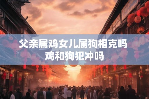 父亲属鸡女儿属狗相克吗 鸡和狗犯冲吗