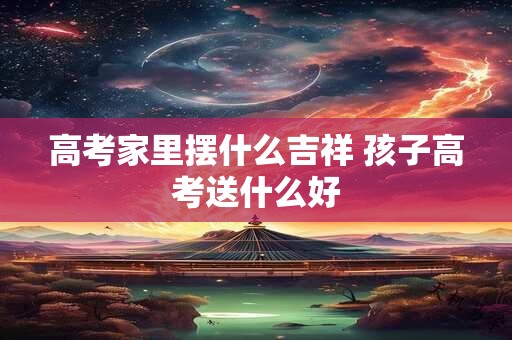 高考家里摆什么吉祥 孩子高考送什么好