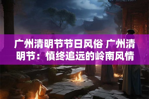 广州清明节节日风俗 广州清明节：慎终追远的岭南风情