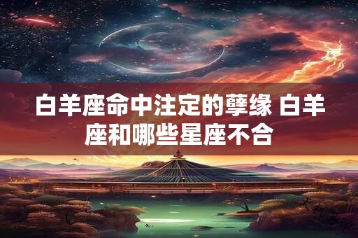 白羊座命中注定的孽缘 白羊座和哪些星座不合