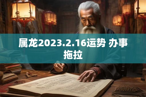 属龙2023.2.16运势 办事拖拉