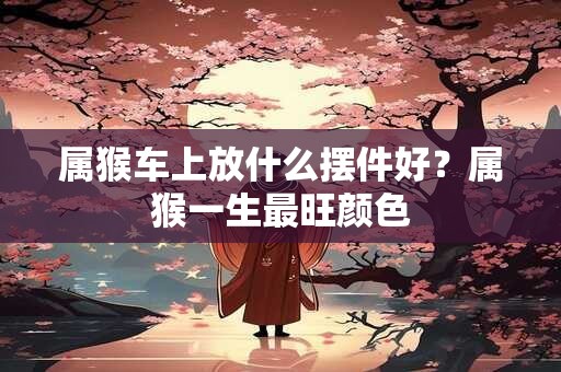 属猴车上放什么摆件好？属猴一生最旺颜色
