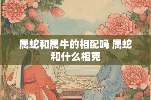 属蛇和属牛的相配吗 属蛇和什么相克