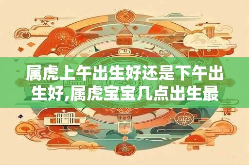 属虎上午出生好还是下午出生好,属虎宝宝几点出生最好？