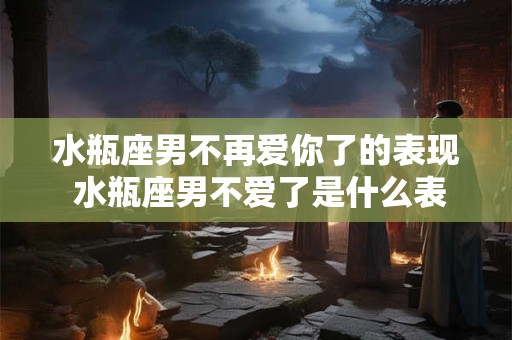 水瓶座男不再爱你了的表现 水瓶座男不爱了是什么表现