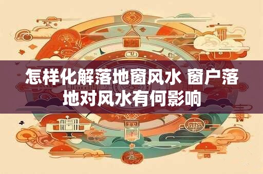 怎样化解落地窗风水 窗户落地对风水有何影响