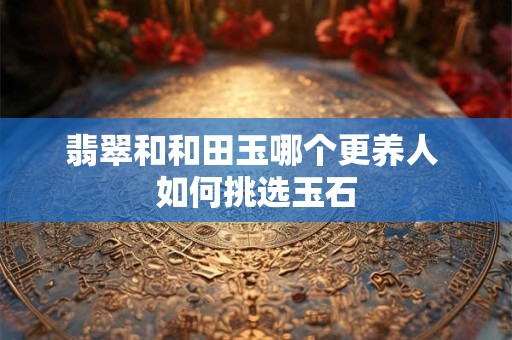 翡翠和和田玉哪个更养人 如何挑选玉石