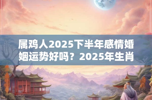 属鸡人2025下半年感情婚姻运势好吗？2025年生肖鸡的爱情运程详解