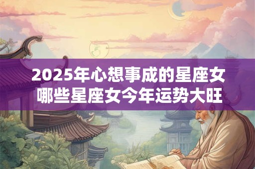 2025年心想事成的星座女 哪些星座女今年运势大旺
