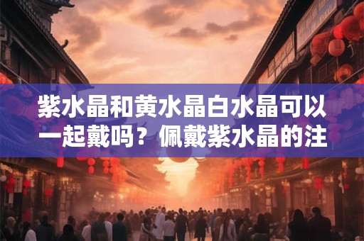 紫水晶和黄水晶白水晶可以一起戴吗？佩戴紫水晶的注意事项